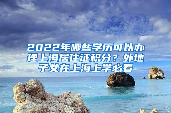 2022年哪些學歷可以辦理上海居住證積分？外地子女在上海上學必看