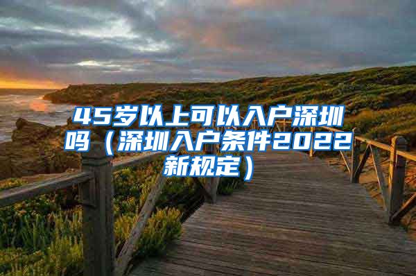 45歲以上可以入戶深圳嗎（深圳入戶條件2022新規(guī)定）