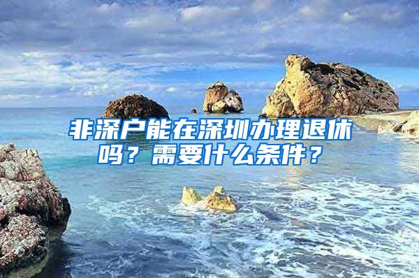 非深戶能在深圳辦理退休嗎？需要什么條件？