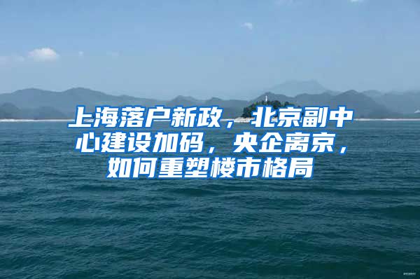 上海落戶新政，北京副中心建設(shè)加碼，央企離京，如何重塑樓市格局