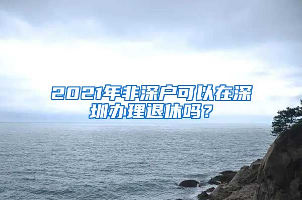 2021年非深戶(hù)可以在深圳辦理退休嗎？