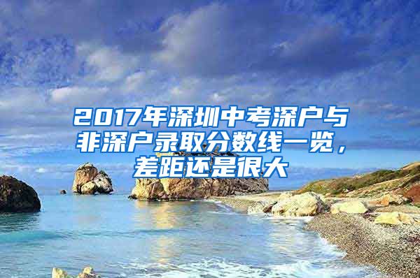 2017年深圳中考深戶與非深戶錄取分?jǐn)?shù)線一覽，差距還是很大