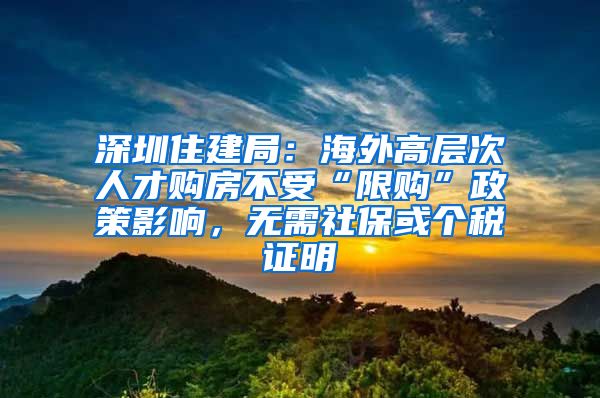 深圳住建局：海外高層次人才購(gòu)房不受“限購(gòu)”政策影響，無(wú)需社?；騻€(gè)稅證明