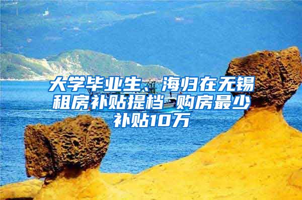 大學(xué)畢業(yè)生、海歸在無錫租房補貼提檔 購房最少補貼10萬