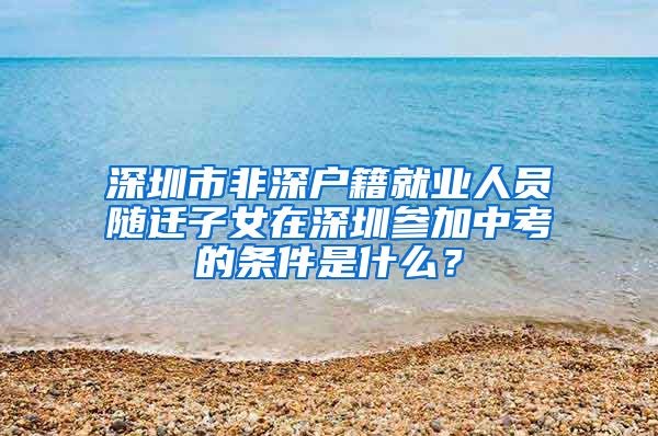 深圳市非深戶籍就業(yè)人員隨遷子女在深圳參加中考的條件是什么？