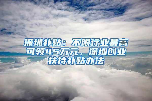 深圳補貼：不限行業(yè)最高可領(lǐng)45萬元，深圳創(chuàng)業(yè)扶持補貼辦法