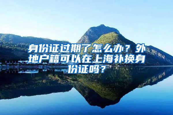 身份證過(guò)期了怎么辦？外地戶(hù)籍可以在上海補(bǔ)換身份證嗎？