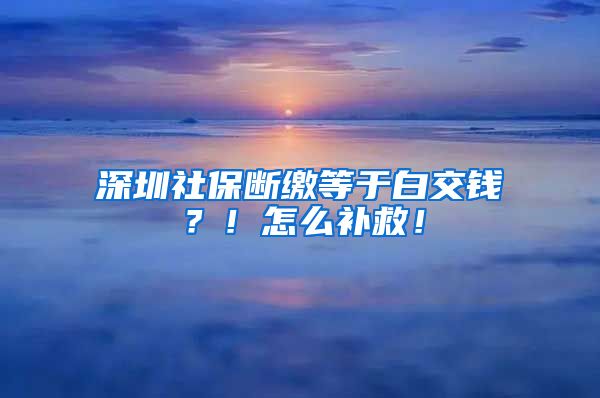 深圳社保斷繳等于白交錢？！怎么補救！