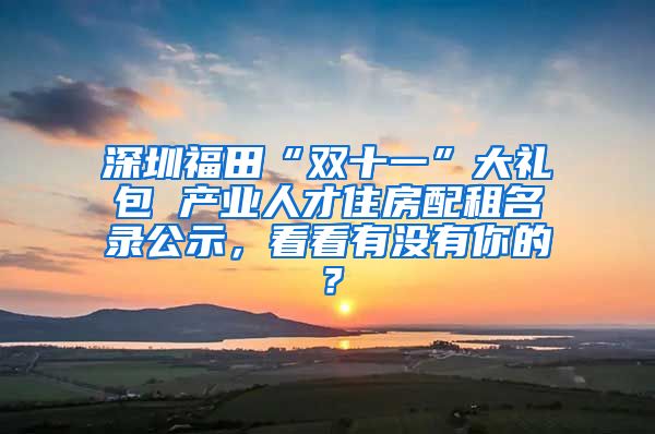 深圳福田“雙十一”大禮包 產(chǎn)業(yè)人才住房配租名錄公示，看看有沒有你的？