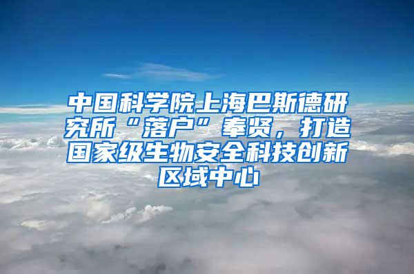 中國科學院上海巴斯德研究所“落戶”奉賢，打造國家級生物安全科技創(chuàng)新區(qū)域中心