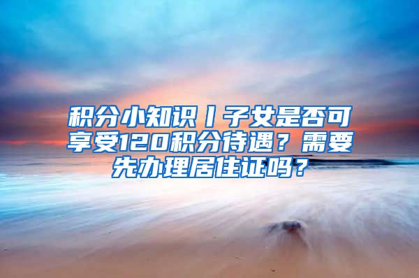 積分小知識(shí)丨子女是否可享受120積分待遇？需要先辦理居住證嗎？