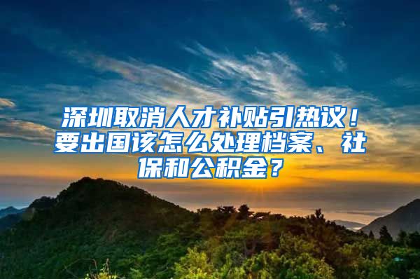 深圳取消人才補(bǔ)貼引熱議！要出國該怎么處理檔案、社保和公積金？