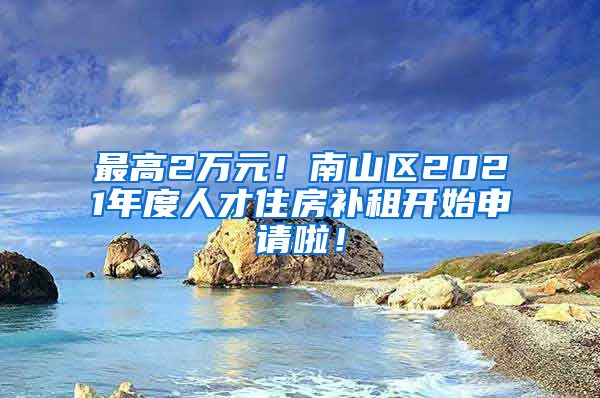 最高2萬元！南山區(qū)2021年度人才住房補(bǔ)租開始申請(qǐng)啦！