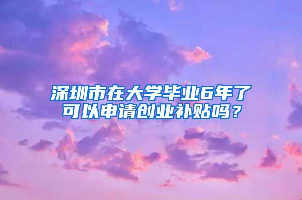 深圳市在大學(xué)畢業(yè)6年了可以申請(qǐng)創(chuàng)業(yè)補(bǔ)貼嗎？