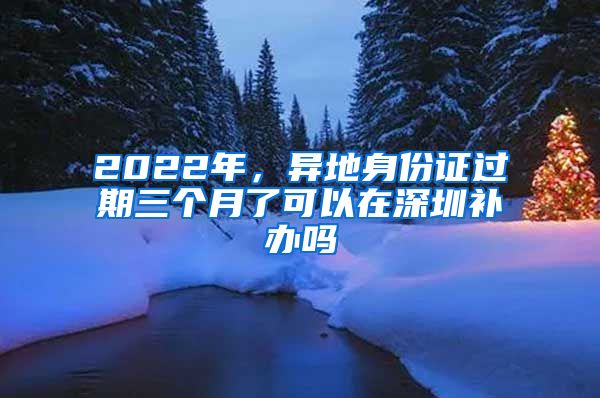 2022年，異地身份證過(guò)期三個(gè)月了可以在深圳補(bǔ)辦嗎