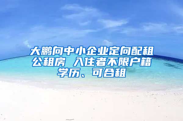 大鵬向中小企業(yè)定向配租公租房 入住者不限戶籍學(xué)歷、可合租