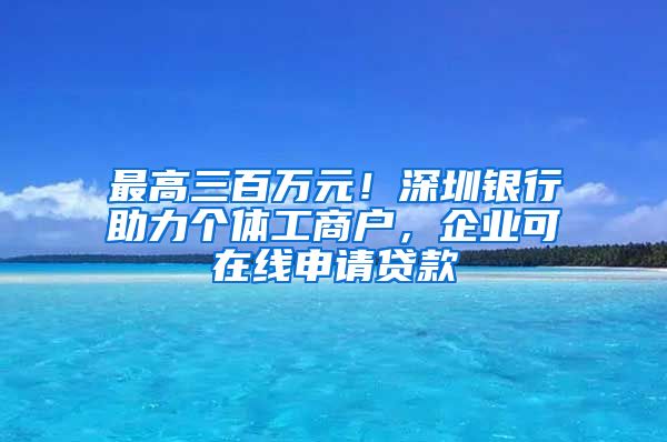 最高三百萬元！深圳銀行助力個(gè)體工商戶，企業(yè)可在線申請(qǐng)貸款