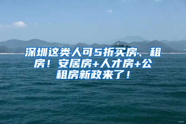 深圳這類人可5折買房、租房！安居房+人才房+公租房新政來了！