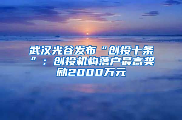 武漢光谷發(fā)布“創(chuàng)投十條”：創(chuàng)投機(jī)構(gòu)落戶最高獎(jiǎng)勵(lì)2000萬元