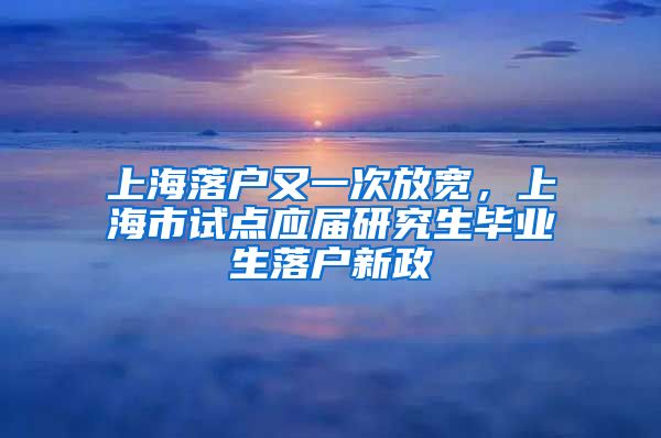 上海落戶又一次放寬，上海市試點應(yīng)屆研究生畢業(yè)生落戶新政