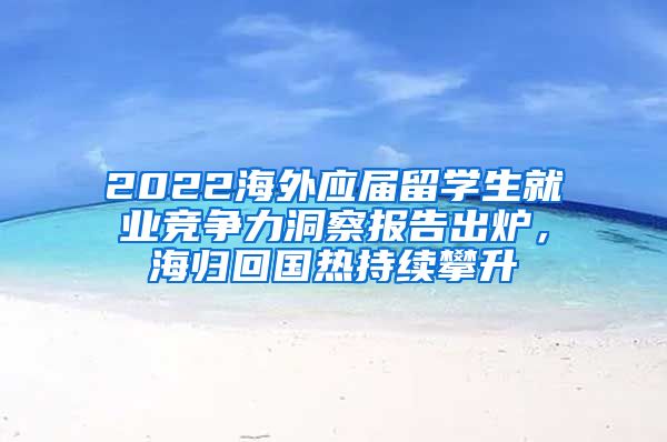 2022海外應(yīng)屆留學(xué)生就業(yè)競爭力洞察報告出爐，海歸回國熱持續(xù)攀升