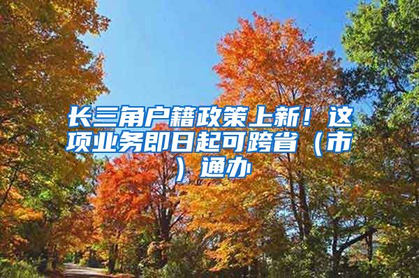 長三角戶籍政策上新！這項(xiàng)業(yè)務(wù)即日起可跨?。ㄊ校┩ㄞk