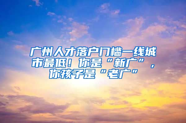 廣州人才落戶門檻一線城市最低！你是“新廣”，你孩子是“老廣”