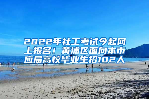 2022年社工考試今起網(wǎng)上報名！黃浦區(qū)面向本市應(yīng)屆高校畢業(yè)生招102人