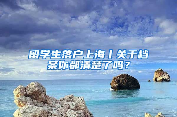 留學(xué)生落戶上海丨關(guān)于檔案你都清楚了嗎？