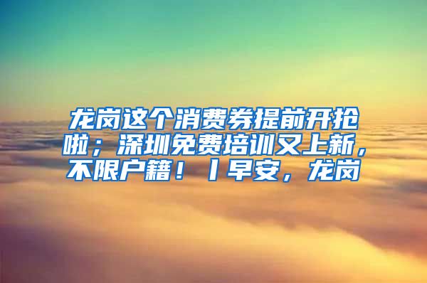 龍崗這個消費券提前開搶啦；深圳免費培訓又上新，不限戶籍！丨早安，龍崗