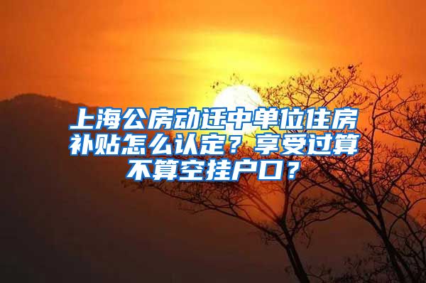 上海公房動(dòng)遷中單位住房補(bǔ)貼怎么認(rèn)定？享受過算不算空掛戶口？