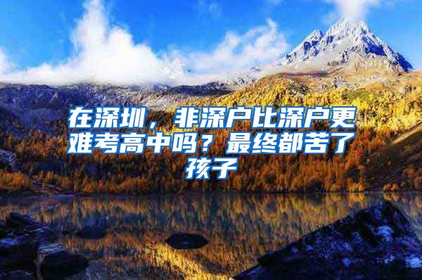 在深圳，非深戶比深戶更難考高中嗎？最終都苦了孩子