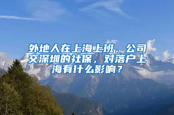 外地人在上海上班，公司交深圳的社保，對落戶上海有什么影響？