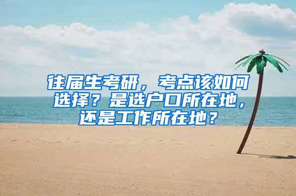 往屆生考研，考點(diǎn)該如何選擇？是選戶口所在地，還是工作所在地？