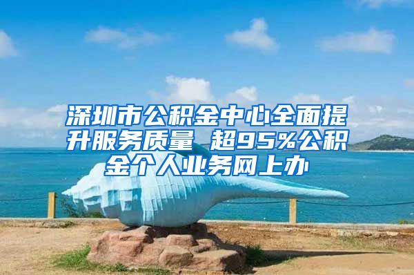 深圳市公積金中心全面提升服務(wù)質(zhì)量 超95%公積金個人業(yè)務(wù)網(wǎng)上辦