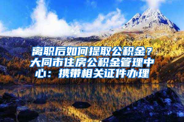 離職后如何提取公積金？大同市住房公積金管理中心：攜帶相關(guān)證件辦理