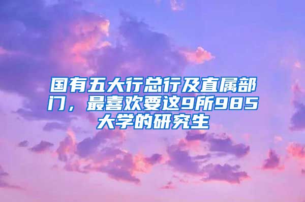 國(guó)有五大行總行及直屬部門，最喜歡要這9所985大學(xué)的研究生