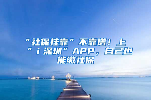 “社保掛靠”不靠譜！上“ｉ深圳”APP，自己也能繳社保