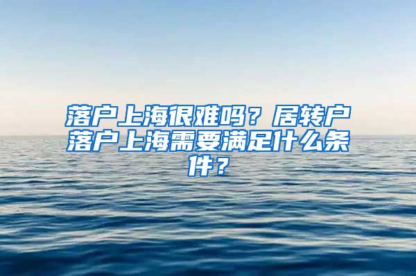 落戶上海很難嗎？居轉(zhuǎn)戶落戶上海需要滿足什么條件？