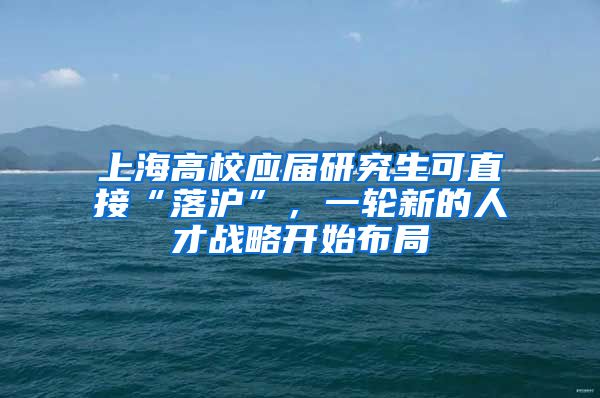 上海高校應(yīng)屆研究生可直接“落滬”，一輪新的人才戰(zhàn)略開始布局