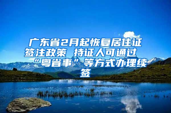 廣東省2月起恢復居住證簽注政策 持證人可通過“粵省事”等方式辦理續(xù)簽