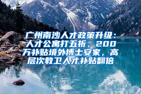 廣州南沙人才政策升級(jí)：人才公寓打五折，200萬(wàn)補(bǔ)貼境外博士安家，高層次教衛(wèi)人才補(bǔ)貼翻倍