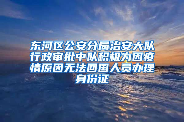 東河區(qū)公安分局治安大隊行政審批中隊積極為因疫情原因無法回國人員辦理身份證