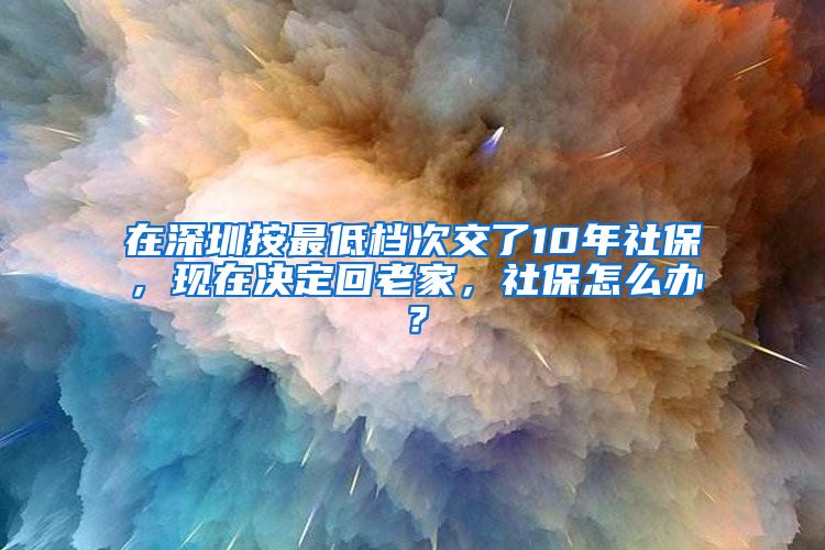 在深圳按最低檔次交了10年社保，現(xiàn)在決定回老家，社保怎么辦？