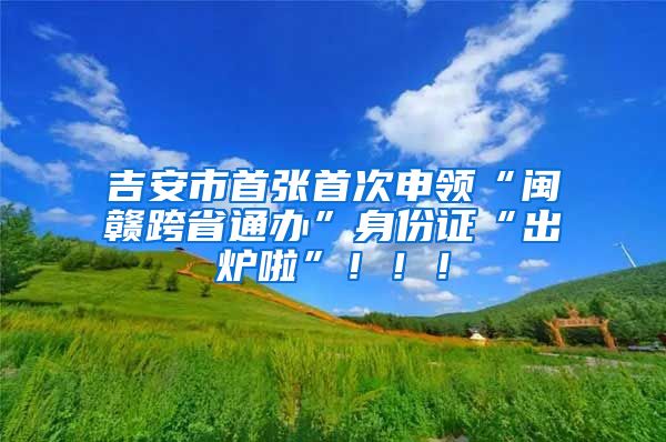 吉安市首張首次申領(lǐng)“閩贛跨省通辦”身份證“出爐啦”?。?！