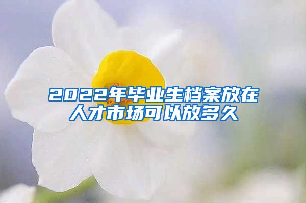 2022年畢業(yè)生檔案放在人才市場(chǎng)可以放多久