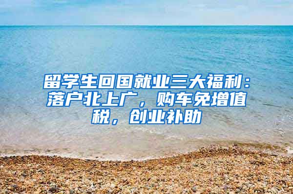 留學生回國就業(yè)三大福利：落戶北上廣，購車免增值稅，創(chuàng)業(yè)補助