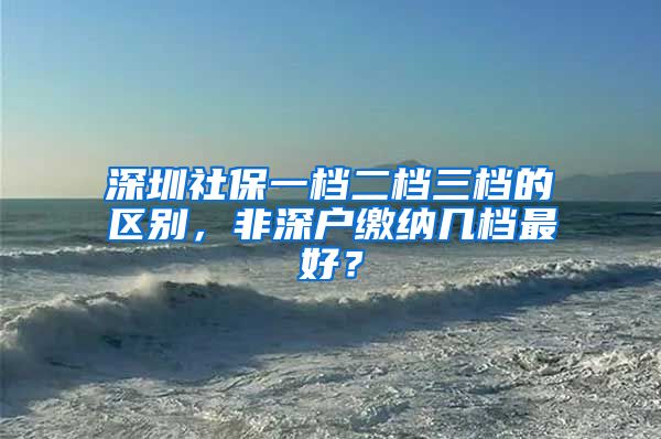 深圳社保一檔二檔三檔的區(qū)別，非深戶繳納幾檔最好？