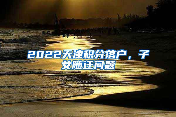 2022天津積分落戶，子女隨遷問題