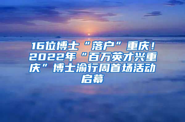 16位博士“落戶”重慶！2022年“百萬英才興重慶”博士渝行周首場活動啟幕